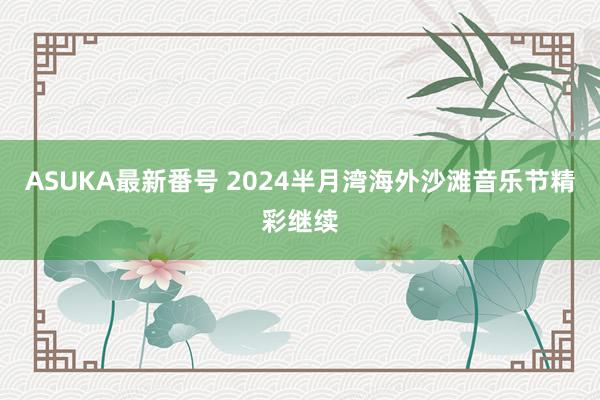 ASUKA最新番号 2024半月湾海外沙滩音乐节精彩继续