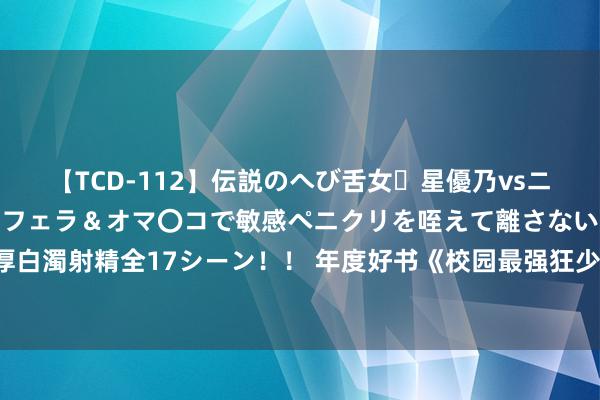 【TCD-112】伝説のへび舌女・星優乃vsニューハーフ4時間 最高のフェラ＆オマ〇コで敏感ペニクリを咥えて離さない潮吹き快感絶頂濃厚白濁射精全17シーン！！ 年度好书《校园最强狂少》，别拦着我，我就思逆袭走上东谈主生巅峰！