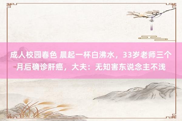 成人校园春色 晨起一杯白沸水，33岁老师三个月后确诊肝癌，大夫：无知害东说念主不浅