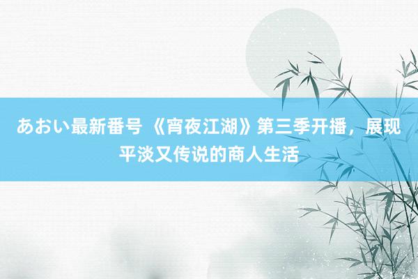 あおい最新番号 《宵夜江湖》第三季开播，展现平淡又传说的商人生活