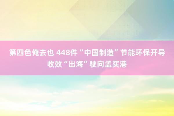 第四色俺去也 448件“中国制造”节能环保开导收效“出海”驶向孟买港