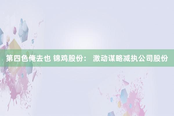 第四色俺去也 锦鸡股份： 激动谋略减执公司股份