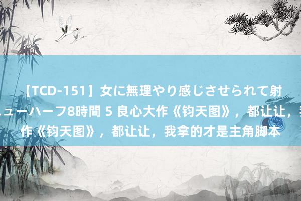 【TCD-151】女に無理やり感じさせられて射精までしてしまうニューハーフ8時間 5 良心大作《钧天图》，都让让，我拿的才是主角脚本