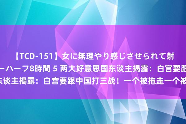 【TCD-151】女に無理やり感じさせられて射精までしてしまうニューハーフ8時間 5 两大好意思国东谈主揭露：白宫要跟中国打三战！一个被拖走一个被掐脖子！