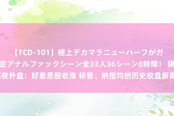 【TCD-101】極上デカマラニューハーフがガン掘り前立腺直撃快感逆アナルファックシーン全33人36シーン8時間！ 隔夜外盘：好意思股收涨 标普、纳指均创历史收盘新高 英伟达市值收盘超苹果