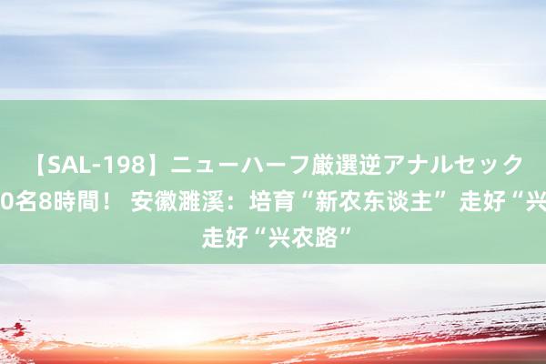 【SAL-198】ニューハーフ厳選逆アナルセックス全20名8時間！ 安徽濉溪：培育“新农东谈主” 走好“兴农路”