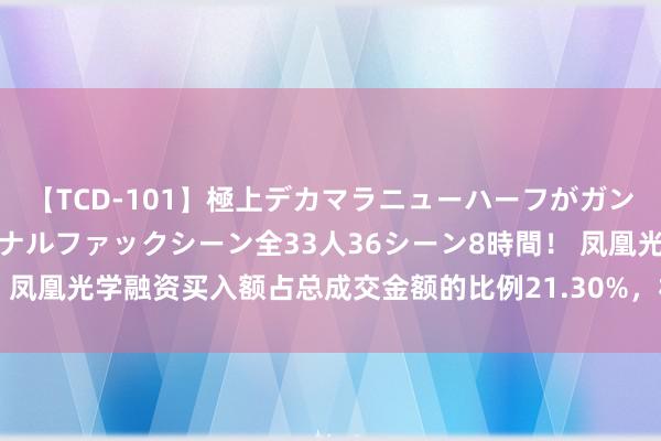 【TCD-101】極上デカマラニューハーフがガン掘り前立腺直撃快感逆アナルファックシーン全33人36シーン8時間！ 凤凰光学融资买入额占总成交金额的比例21.30%，杠杆资金蛮横看多