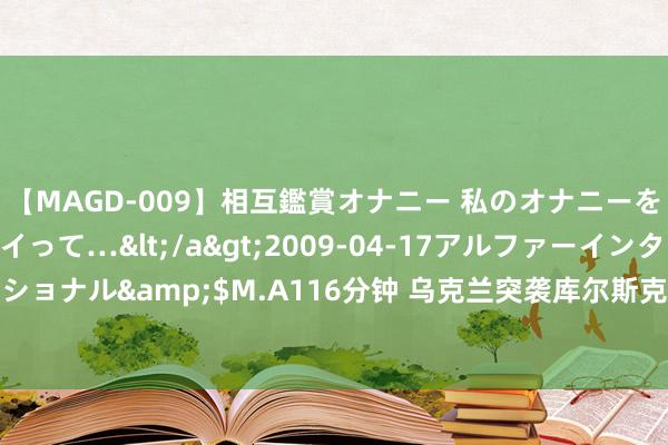 【MAGD-009】相互鑑賞オナニー 私のオナニーを見ながら、あなたもイって…</a>2009-04-17アルファーインターナショナル&$M.A116分钟 乌克兰突袭库尔斯克：激战剧烈，推动外洋时势演变